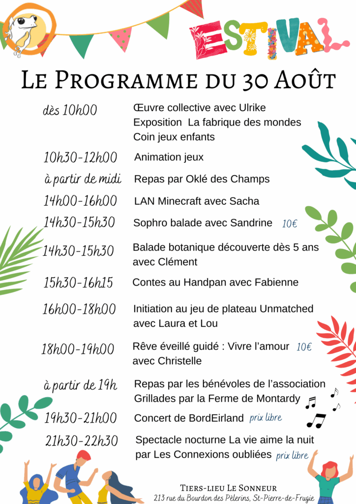 Le Programme du 30 Août
dès 10h00
Œuvre collective avec Ulrike
Exposition  La fabrique des mondes
Coin jeux enfants
10h30-12h00
Animation jeux
à partir de midi
Repas par Oklé des Champs
14h30-15h30
Balade botanique découverte dès 5 ans avec Clément
14h30-15h30
Sophro balade avec Sandrine - 10€
14h00-16h00
LAN Minecraft avec Sacha
15h30-16h15
Contes au Handpan avec Fabienne
16h00-18h00
Initiation au jeu de plateau Unmatched avec Laura et Lou
18h00-19h00
Rêve éveillé guidé : Vivre l’amour avec Christelle -10€
19h30-21h00
Concert de BordEirland - prix libre
à partir de 19h
Repas par les bénévoles de l’association
Grillades par la Ferme de Montardy
21h30-22h30
Spectacle nocturne La vie aime la nuit par Les Connexions oubliées - prix libre
